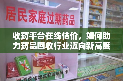 南阳收药平台在线估价，如何助力药品回收行业迈向新高度