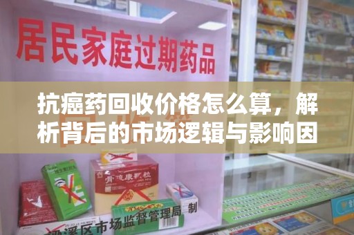 南阳抗癌药回收价格怎么算，解析背后的市场逻辑与影响因素