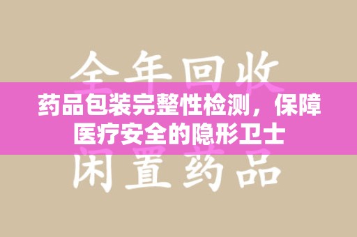 南阳药品包装完整性检测，保障医疗安全的隐形卫士