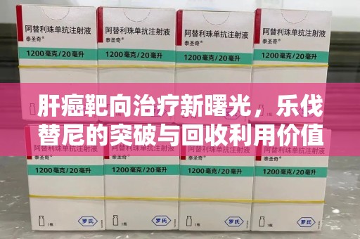 南阳肝癌靶向治疗新曙光，乐伐替尼的突破与回收利用价值