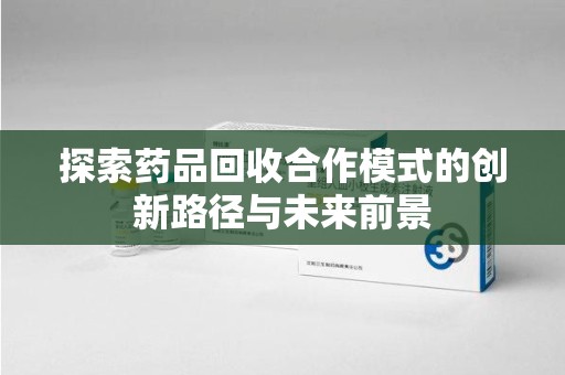 南阳探索药品回收合作模式的创新路径与未来前景