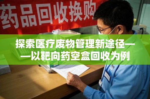 南阳探索医疗废物管理新途径——以靶向药空盒回收为例