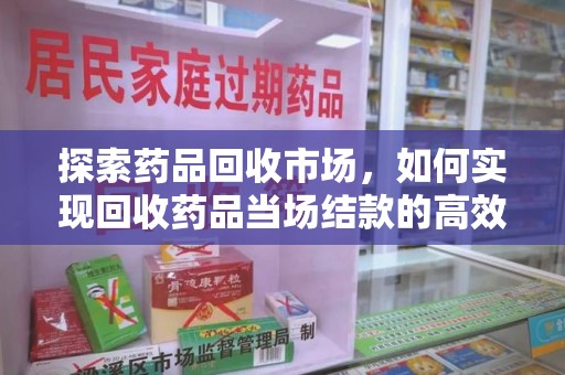 南阳探索药品回收市场，如何实现回收药品当场结款的高效模式