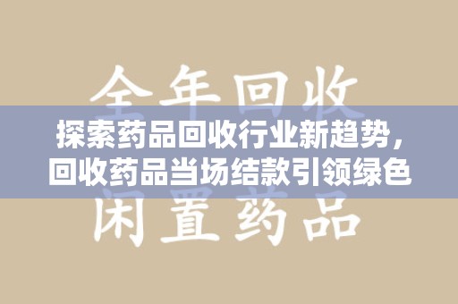 南阳探索药品回收行业新趋势，回收药品当场结款引领绿色经济浪潮