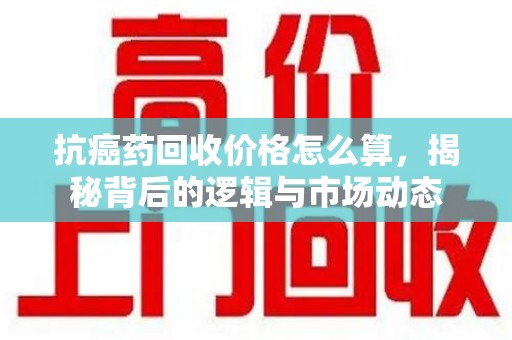南阳抗癌药回收价格怎么算，揭秘背后的逻辑与市场动态