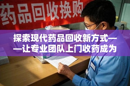 南阳探索现代药品回收新方式——让专业团队上门收药成为环保与健康的桥梁