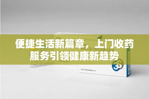 南阳便捷生活新篇章，上门收药服务引领健康新趋势