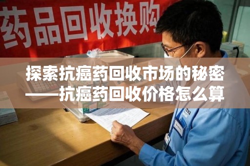 南阳探索抗癌药回收市场的秘密——抗癌药回收价格怎么算？