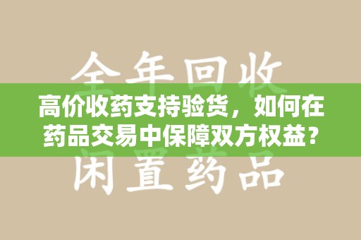 南阳高价收药支持验货，如何在药品交易中保障双方权益？