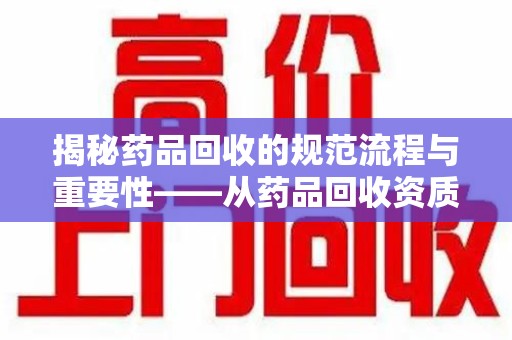 南阳揭秘药品回收的规范流程与重要性——从药品回收资质查询开始