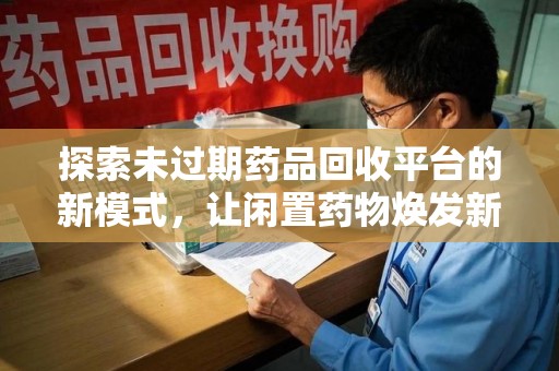 南阳探索未过期药品回收平台的新模式，让闲置药物焕发新生