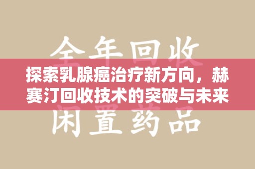 南阳探索乳腺癌治疗新方向，赫赛汀回收技术的突破与未来