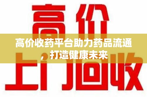 南阳高价收药平台助力药品流通，打造健康未来