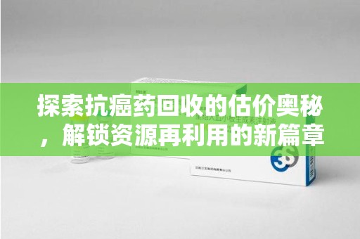 南阳探索抗癌药回收的估价奥秘，解锁资源再利用的新篇章