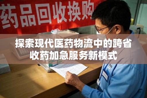 南阳探索现代医药物流中的跨省收药加急服务新模式