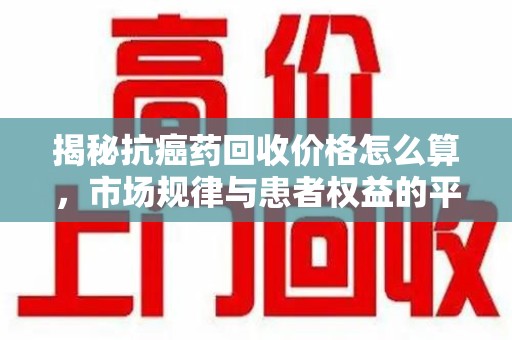南阳揭秘抗癌药回收价格怎么算，市场规律与患者权益的平衡点