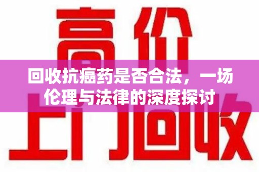 南阳回收抗癌药是否合法，一场伦理与法律的深度探讨