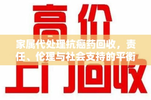 南阳家属代处理抗癌药回收，责任、伦理与社会支持的平衡
