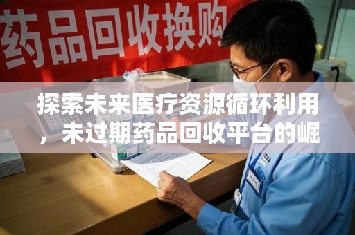 南阳探索未来医疗资源循环利用，未过期药品回收平台的崛起