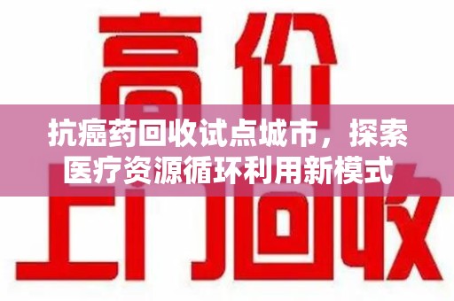 南阳抗癌药回收试点城市，探索医疗资源循环利用新模式