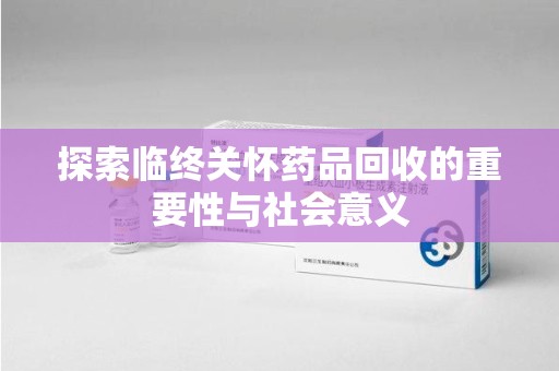 南阳探索临终关怀药品回收的重要性与社会意义