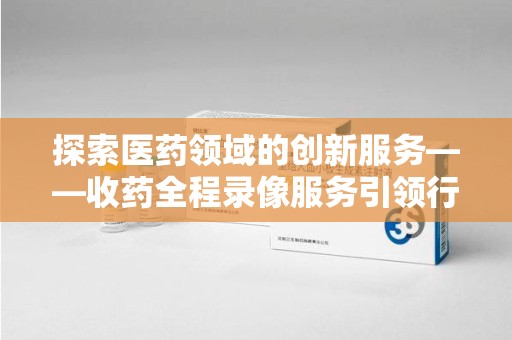 南阳探索医药领域的创新服务——收药全程录像服务引领行业新趋势