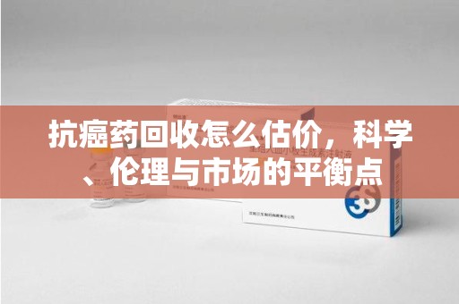 南阳抗癌药回收怎么估价，科学、伦理与市场的平衡点