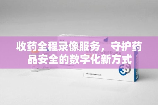 南阳收药全程录像服务，守护药品安全的数字化新方式