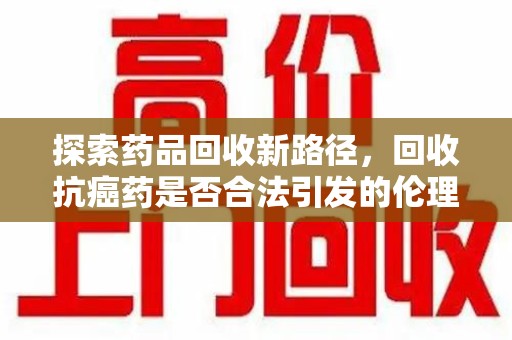 南阳探索药品回收新路径，回收抗癌药是否合法引发的伦理与法律思考