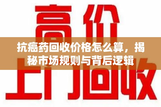 南阳抗癌药回收价格怎么算，揭秘市场规则与背后逻辑