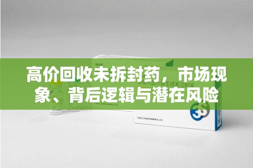 南阳高价回收未拆封药，市场现象、背后逻辑与潜在风险