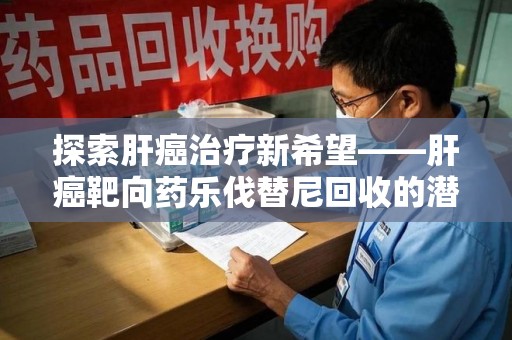 南阳探索肝癌治疗新希望——肝癌靶向药乐伐替尼回收的潜力与价值