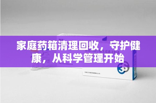南阳家庭药箱清理回收，守护健康，从科学管理开始