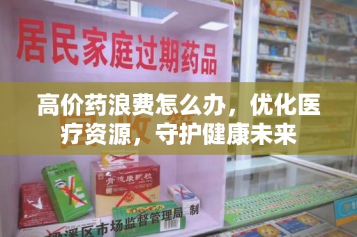 南阳高价药浪费怎么办，优化医疗资源，守护健康未来