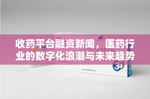 南阳收药平台融资新闻，医药行业的数字化浪潮与未来趋势
