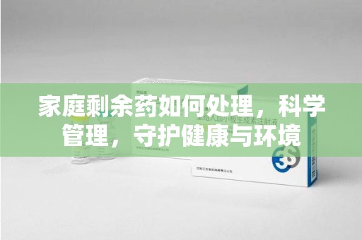 南阳家庭剩余药如何处理，科学管理，守护健康与环境