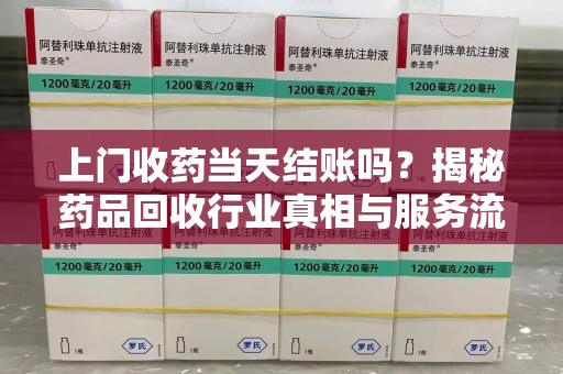 南阳上门收药当天结账吗？揭秘药品回收行业真相与服务流程