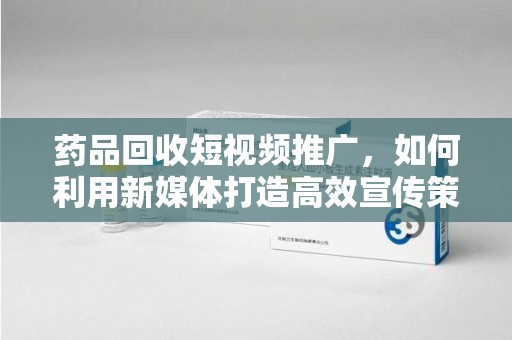 南阳药品回收短视频推广，如何利用新媒体打造高效宣传策略